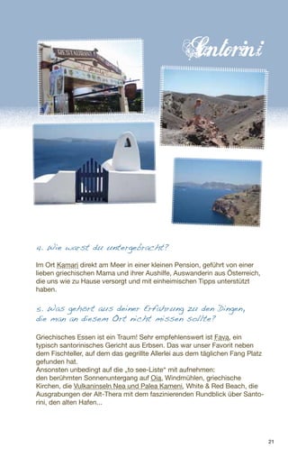 21
4. Wie warst du untergebracht?
Im Ort Kamari direkt am Meer in einer kleinen Pension, geführt von einer
lieben griechischen Mama und ihrer Aushilfe, Auswanderin aus Österreich,
die uns wie zu Hause versorgt und mit einheimischen Tipps unterstützt
haben.
5. Was gehört aus deiner Erfahrung zu den Dingen,
die man an diesem Ort nicht missen sollte?
Griechisches Essen ist ein Traum! Sehr empfehlenswert ist Fava, ein
typisch santorinisches Gericht aus Erbsen. Das war unser Favorit neben
dem Fischteller, auf dem das gegrillte Allerlei aus dem täglichen Fang Platz
gefunden hat.
Ansonsten unbedingt auf die „to see-Liste“ mit aufnehmen:
den berühmten Sonnenuntergang auf Oia, Windmühlen, griechische
Kirchen, die Vulkaninseln Nea und Palea Kameni, White & Red Beach, die
Ausgrabungen der Alt-Thera mit dem faszinierenden Rundblick über Santo-
rini, den alten Hafen...
 