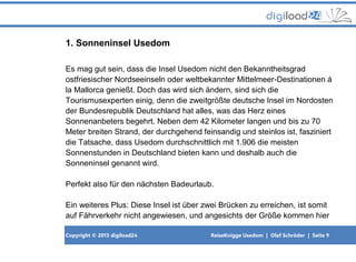 Copyright © 2013 digiload24 ReiseKnigge Usedom | Olaf Schröder | Seite 9
1. Sonneninsel Usedom
Es mag gut sein, dass die Insel Usedom nicht den Bekanntheitsgrad
ostfriesischer Nordseeinseln oder weltbekannter Mittelmeer-Destinationen á
la Mallorca genießt. Doch das wird sich ändern, sind sich die
Tourismusexperten einig, denn die zweitgrößte deutsche Insel im Nordosten
der Bundesrepublik Deutschland hat alles, was das Herz eines
Sonnenanbeters begehrt. Neben dem 42 Kilometer langen und bis zu 70
Meter breiten Strand, der durchgehend feinsandig und steinlos ist, fasziniert
die Tatsache, dass Usedom durchschnittlich mit 1.906 die meisten
Sonnenstunden in Deutschland bieten kann und deshalb auch die
Sonneninsel genannt wird.
Perfekt also für den nächsten Badeurlaub.
Ein weiteres Plus: Diese Insel ist über zwei Brücken zu erreichen, ist somit
auf Fährverkehr nicht angewiesen, und angesichts der Größe kommen hier
 