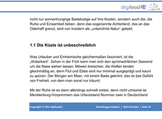 Copyright © 2013 digiload24 ReiseKnigge Usedom | Olaf Schröder | Seite 10
nicht nur sonnenhungrige Badelustige auf ihre Kosten, sondern auch die, die
Ruhe und Einsamkeit lieben, denn das sogenannte Achterland, das an das
Oderhaff grenzt, wird von Insidern als „unberührte Natur“ geliebt.
1.1 Die Küste ist unbeschreiblich
Was Urlauber und Einheimische gleichermaßen fasziniert, ist die
„Waterkant“. Schon in der Früh kann man sich den sprichwörtlichen Seewind
um die Nase wehen lassen. Möwen kreischen, die Wellen landen
gleichmäßig an, denn Flut und Ebbe sind nur minimal ausgeprägt und kaum
zu spüren. Der Morgen am Meer, mit einem Bade gekrönt, das ist das Gefühl
von Freiheit, von dem man sonst nur träumt.
Mit der Ruhe ist es dann allerdings schnell vorbei, denn nicht umsonst ist
Mecklenburg-Vorpommern das Urlaubsland Nummer zwei in Deutschland
 