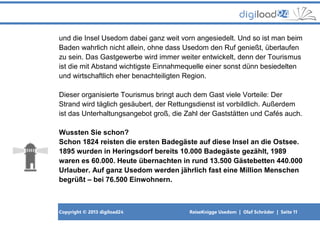 Copyright © 2013 digiload24 ReiseKnigge Usedom | Olaf Schröder | Seite 11
und die Insel Usedom dabei ganz weit vorn angesiedelt. Und so ist man beim
Baden wahrlich nicht allein, ohne dass Usedom den Ruf genießt, überlaufen
zu sein. Das Gastgewerbe wird immer weiter entwickelt, denn der Tourismus
ist die mit Abstand wichtigste Einnahmequelle einer sonst dünn besiedelten
und wirtschaftlich eher benachteiligten Region.
Dieser organisierte Tourismus bringt auch dem Gast viele Vorteile: Der
Strand wird täglich gesäubert, der Rettungsdienst ist vorbildlich. Außerdem
ist das Unterhaltungsangebot groß, die Zahl der Gaststätten und Cafés auch.
Wussten Sie schon?
Schon 1824 reisten die ersten Badegäste auf diese Insel an die Ostsee.
1895 wurden in Heringsdorf bereits 10.000 Badegäste gezählt, 1989
waren es 60.000. Heute übernachten in rund 13.500 Gästebetten 440.000
Urlauber. Auf ganz Usedom werden jährlich fast eine Million Menschen
begrüßt – bei 76.500 Einwohnern.
 