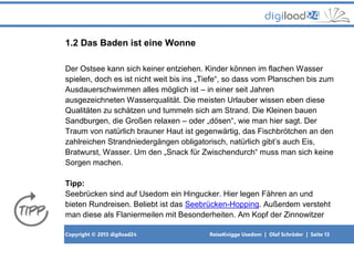 Copyright © 2013 digiload24 ReiseKnigge Usedom | Olaf Schröder | Seite 13
1.2 Das Baden ist eine Wonne
Der Ostsee kann sich keiner entziehen. Kinder können im flachen Wasser
spielen, doch es ist nicht weit bis ins „Tiefe“, so dass vom Planschen bis zum
Ausdauerschwimmen alles möglich ist – in einer seit Jahren
ausgezeichneten Wasserqualität. Die meisten Urlauber wissen eben diese
Qualitäten zu schätzen und tummeln sich am Strand. Die Kleinen bauen
Sandburgen, die Großen relaxen – oder „dösen“, wie man hier sagt. Der
Traum von natürlich brauner Haut ist gegenwärtig, das Fischbrötchen an den
zahlreichen Strandniedergängen obligatorisch, natürlich gibt’s auch Eis,
Bratwurst, Wasser. Um den „Snack für Zwischendurch“ muss man sich keine
Sorgen machen.
Tipp:
Seebrücken sind auf Usedom ein Hingucker. Hier legen Fähren an und
bieten Rundreisen. Beliebt ist das Seebrücken-Hopping. Außerdem versteht
man diese als Flaniermeilen mit Besonderheiten. Am Kopf der Zinnowitzer
 