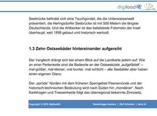 Copyright © 2013 digiload24 ReiseKnigge Usedom | Olaf Schröder | Seite 14
Seebrücke befindet sich eine Tauchgondel, die die Unterwasserwelt
präsentiert, die Heringsdorfer Seebrücke ist mit 508 Metern die längste
Deutschlands. Und die Ahlbecker ist das beliebteste Fotomotiv der Insel
überhaupt, weil 1899 gebaut und historisch wertvoll.
1.3 Zehn Ostseebäder hintereinander aufgereiht
Der Vergleich drängt sich bei einem Blick auf die Landkarte jedem auf: Wie
an einer Perlenkette sind die Badeorte an der Ostseeküste „aufgefädelt“ –
mal größer, mal kleiner, mal bunter, mal schlicht – alle Seebäder aber haben
einen eigenen Glanz.
Der „spröde“ Norden mit dem früheren Sperrgebiet Peenemünde und der
historisch-technischen Bedeutung wird nach Süden hin „mondäner“. Nach
Karlshagen und Trassenheide folgt das überregional bekannte Zinnowitz,
 