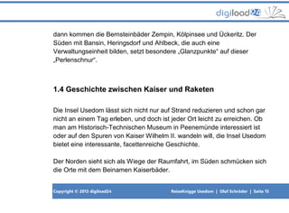 Copyright © 2013 digiload24 ReiseKnigge Usedom | Olaf Schröder | Seite 15
dann kommen die Bernsteinbäder Zempin, Kölpinsee und Ückeritz. Der
Süden mit Bansin, Heringsdorf und Ahlbeck, die auch eine
Verwaltungseinheit bilden, setzt besondere „Glanzpunkte“ auf dieser
„Perlenschnur“.
1.4 Geschichte zwischen Kaiser und Raketen
Die Insel Usedom lässt sich nicht nur auf Strand reduzieren und schon gar
nicht an einem Tag erleben, und doch ist jeder Ort leicht zu erreichen. Ob
man am Historisch-Technischen Museum in Peenemünde interessiert ist
oder auf den Spuren von Kaiser Wilhelm II. wandeln will, die Insel Usedom
bietet eine interessante, facettenreiche Geschichte.
Der Norden sieht sich als Wiege der Raumfahrt, im Süden schmücken sich
die Orte mit dem Beinamen Kaiserbäder.
 