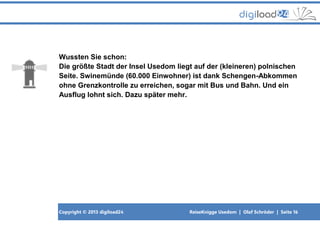Copyright © 2013 digiload24 ReiseKnigge Usedom | Olaf Schröder | Seite 16
Wussten Sie schon:
Die größte Stadt der Insel Usedom liegt auf der (kleineren) polnischen
Seite. Swinemünde (60.000 Einwohner) ist dank Schengen-Abkommen
ohne Grenzkontrolle zu erreichen, sogar mit Bus und Bahn. Und ein
Ausflug lohnt sich. Dazu später mehr.
 