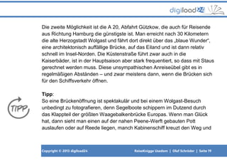 Copyright © 2013 digiload24 ReiseKnigge Usedom | Olaf Schröder | Seite 19
Die zweite Möglichkeit ist die A 20, Abfahrt Gützkow, die auch für Reisende
aus Richtung Hamburg die günstigste ist. Man erreicht nach 30 Kilometern
die alte Herzogstadt Wolgast und fährt dort direkt über das „blaue Wunder“,
eine architektonisch auffällige Brücke, auf das Eiland und ist dann relativ
schnell im Insel-Norden. Die Küstenstraße führt zwar auch in die
Kaiserbäder, ist in der Hauptsaison aber stark frequentiert, so dass mit Staus
gerechnet werden muss. Diese unsympathischen Anreiseübel gibt es in
regelmäßigen Abständen – und zwar meistens dann, wenn die Brücken sich
für den Schiffsverkehr öffnen.
Tipp:
So eine Brückenöffnung ist spektakulär und bei einem Wolgast-Besuch
unbedingt zu fotografieren, denn Segelboote schippern im Dutzend durch
das Klappteil der größten Waagebalkenbrücke Europas. Wenn man Glück
hat, dann sieht man einen auf der nahen Peene-Werft gebauten Pott
auslaufen oder auf Reede liegen, manch Kabinenschiff kreuzt den Weg und
 