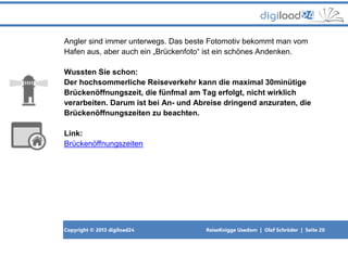 Copyright © 2013 digiload24 ReiseKnigge Usedom | Olaf Schröder | Seite 20
Angler sind immer unterwegs. Das beste Fotomotiv bekommt man vom
Hafen aus, aber auch ein „Brückenfoto“ ist ein schönes Andenken.
Wussten Sie schon:
Der hochsommerliche Reiseverkehr kann die maximal 30minütige
Brückenöffnungszeit, die fünfmal am Tag erfolgt, nicht wirklich
verarbeiten. Darum ist bei An- und Abreise dringend anzuraten, die
Brückenöffnungszeiten zu beachten.
Link:
Brückenöffnungszeiten
 