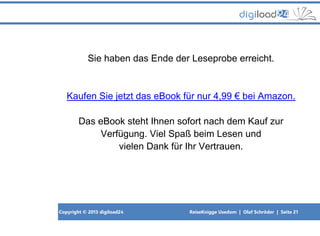 Copyright © 2013 digiload24 ReiseKnigge Usedom | Olaf Schröder | Seite 21
Sie haben das Ende der Leseprobe erreicht.
Kaufen Sie jetzt das eBook für nur 4,99 € bei Amazon.
Das eBook steht Ihnen sofort nach dem Kauf zur
Verfügung. Viel Spaß beim Lesen und
vielen Dank für Ihr Vertrauen.
 