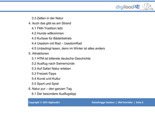 Copyright © 2013 digiload24 ReiseKnigge Usedom | Olaf Schröder | Seite 2
3.3 Zelten in der Natur
4. Auch das gibt es am Strand
4.1 FKK-Tradition lebt
4.2 Hunde willkommen
4.3 Kurtaxe für Bäderbetrieb
4.4 Usedom mit Rad – UsedomRad
4.5 Unbedingt lesen, denn im Winter ist alles anders
5. Attraktionen
5.1 HTM ist bitterste deutsche Geschichte
5.2 Ausflug nach Swinemünde
5.3 Auf Safari Natur erleben
5.3 Freizeit-Tipps
5.4 Kunst und Kultur
5.5 Sport und Spiel
6. Natur pur – den ganzen Tag
6.1 Der besondere Ausflugstipp
 