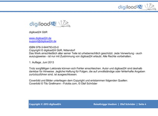 Copyright © 2013 digiload24 ReiseKnigge Usedom | Olaf Schröder | Seite 4
digiload24 GbR
www.digiload24.de
support@digiload24.de
ISBN 978-3-944793-03-0
Copyright © digiload24 GbR, Nittendorf
Das Werk einschließlich aller seiner Teile ist urheberrechtlich geschützt. Jede Verwertung - auch
auszugsweise - ist nur mit Zustimmung von digiload24 erlaubt. Alle Rechte vorbehalten.
1. Auflage, Juni 2013
Trotz sorgfältigen Lektorats können sich Fehler einschleichen. Autor und digiload24 sind deshalb
dankbar für Hinweise. Jegliche Haftung für Folgen, die auf unvollständige oder fehlerhafte Angaben
zurückzuführen sind, ist ausgeschlossen.
Coverbild und Bilder unterliegen dem Copyright und entstammen folgenden Quellen:
Coverbild © Tilo Grellmann - Fotolia.com, © Olaf Schröder
 