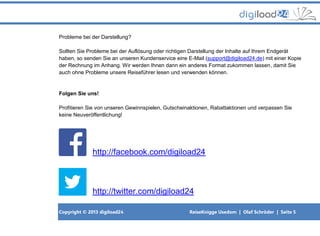 Copyright © 2013 digiload24 ReiseKnigge Usedom | Olaf Schröder | Seite 5
Probleme bei der Darstellung?
Sollten Sie Probleme bei der Auflösung oder richtigen Darstellung der Inhalte auf Ihrem Endgerät
haben, so senden Sie an unseren Kundenservice eine E-Mail (support@digiload24.de) mit einer Kopie
der Rechnung im Anhang. Wir werden Ihnen dann ein anderes Format zukommen lassen, damit Sie
auch ohne Probleme unsere Reiseführer lesen und verwenden können.
Folgen Sie uns!
Profitieren Sie von unseren Gewinnspielen, Gutscheinaktionen, Rabattaktionen und verpassen Sie
keine Neuveröffentlichung!
http://facebook.com/digiload24
http://twitter.com/digiload24
 