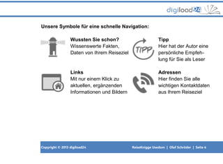 Copyright © 2013 digiload24 ReiseKnigge Usedom | Olaf Schröder | Seite 6
Unsere Symbole für eine schnelle Navigation:
Wussten Sie schon? Tipp
Wissenswerte Fakten, Hier hat der Autor eine
Daten von Ihrem Reiseziel persönliche Empfeh-
lung für Sie als Leser
Links Adressen
Mit nur einem Klick zu Hier finden Sie alle
aktuellen, ergänzenden wichtigen Kontaktdaten
Informationen und Bildern aus Ihrem Reiseziel
 