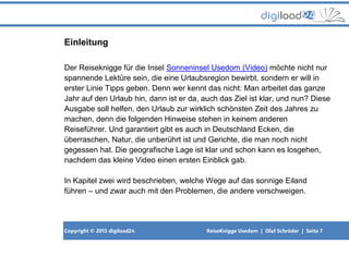 Copyright © 2013 digiload24 ReiseKnigge Usedom | Olaf Schröder | Seite 7
Einleitung
Der Reiseknigge für die Insel Sonneninsel Usedom (Video) möchte nicht nur
spannende Lektüre sein, die eine Urlaubsregion bewirbt, sondern er will in
erster Linie Tipps geben. Denn wer kennt das nicht: Man arbeitet das ganze
Jahr auf den Urlaub hin, dann ist er da, auch das Ziel ist klar, und nun? Diese
Ausgabe soll helfen, den Urlaub zur wirklich schönsten Zeit des Jahres zu
machen, denn die folgenden Hinweise stehen in keinem anderen
Reiseführer. Und garantiert gibt es auch in Deutschland Ecken, die
überraschen, Natur, die unberührt ist und Gerichte, die man noch nicht
gegessen hat. Die geografische Lage ist klar und schon kann es losgehen,
nachdem das kleine Video einen ersten Einblick gab.
In Kapitel zwei wird beschrieben, welche Wege auf das sonnige Eiland
führen – und zwar auch mit den Problemen, die andere verschweigen.
 