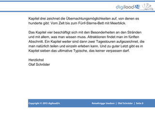 Copyright © 2013 digiload24 ReiseKnigge Usedom | Olaf Schröder | Seite 8
Kapitel drei zeichnet die Übernachtungsmöglichkeiten auf, von denen es
hunderte gibt: Vom Zelt bis zum Fünf-Sterne-Bett mit Meerblick.
Das Kapitel vier beschäftigt sich mit den Besonderheiten an den Stränden
und mit allem, was man wissen muss. Attraktionen findet man im fünften
Abschnitt. Ein Kapitel weiter sind dann zwei Tagestouren aufgezeichnet, die
man natürlich teilen und einzeln erleben kann. Und zu guter Letzt gibt es in
Kapitel sieben das ultimative Typische, das keiner verpassen darf.
Herzlichst
Olaf Schröder
 