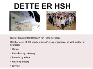 DETTE ER HSH <ul><li>HSH er Hovedorganisasjonen for Tjeneste-Norge </li></ul><ul><li>HSH har over 14 000 medlemsbedrifter ...