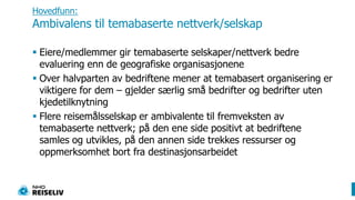 Hovedfunn:Ambivalens til temabaserte nettverk/selskapEiere/medlemmer gir temabaserte selskaper/nettverk bedre evaluering enn de geografiske organisasjonene Over halvparten av bedriftene mener at temabasert organisering er viktigere for dem – gjelder særlig små bedrifter og bedrifter uten kjedetilknytningFlere reisemålsselskap er ambivalente til fremveksten av temabaserte nettverk; på den ene side positivt at bedriftene samles og utvikles, på den annen side trekkes ressurser og oppmerksomhet bort fra destinasjonsarbeidet