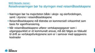 NHO Reiseliv mener:Reiselivsnæringen bør ha styringen med reisemålsselskapene Næringen bør ha majoriteten både i aksje- og eierfordelingen, samt i styrene i reisemålsselskapeneReisemålsselskapene må tilstrebe en kommersiell virksomhet som basis for egenfinansiering. Når reisemålsselskapene utfører vertskapsoppgaver som i utgangspunktet er et kommunalt ansvar, må det følges av tilskudd til drift av vertskapsfunksjonene som er i samsvar med oppgavens kostnader   