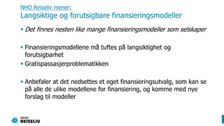 NHO Reiseliv mener: Langsiktige og forutsigbare finansieringsmodellerDet finnes nesten like mange finansieringsmodeller som selskaperFinansieringsmodellene må tuftes på langsiktighet og forutsigbarhetGratispassasjerproblematikkenAnbefaler at det nedsettes et eget finansieringsutvalg, som kan se på alle de ulike modellene for finansiering, og komme med nye forslag til modeller
