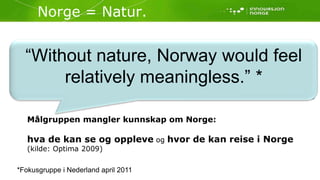 Norge = Natur.“Without nature, Norway would feel relatively meaningless.” *Foto: Anders Gjengedal / www.visitnorway.com            Foto: Terje Rakke / www.visitnorway.comFoto: Anders Gjengedal / www.visitnorway.comMålgruppen mangler kunnskap om Norge:hva de kan se og oppleve og hvor de kan reise i Norge(kilde: Optima 2009)*Fokusgruppe i Nederland april 2011