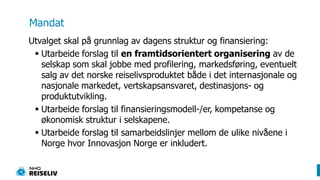 MandatUtvalget skal på grunnlag av dagens struktur og finansiering: Utarbeide forslag til en framtidsorientert organisering av de selskap som skal jobbe med profilering, markedsføring, eventuelt salg av det norske reiselivsproduktet både i det internasjonale og nasjonale markedet, vertskapsansvaret, destinasjons- og produktutvikling. Utarbeide forslag til finansieringsmodell-/er, kompetanse og økonomisk struktur i selskapene. Utarbeide forslag til samarbeidslinjer mellom de ulike nivåene i Norge hvor Innovasjon Norge er inkludert.
