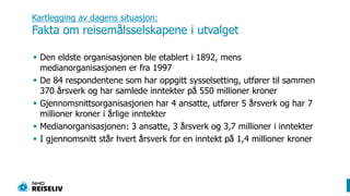Kartlegging av dagens situasjon: Fakta om reisemålsselskapene i utvalgetDen eldste organisasjonen ble etablert i 1892, mens medianorganisasjonen er fra 1997De 84 respondentene som har oppgitt sysselsetting, utfører til sammen 370 årsverk og har samlede inntekter på 550 millioner kronerGjennomsnittsorganisasjonen har 4 ansatte, utfører 5 årsverk og har 7 millioner kroner i årlige inntekterMedianorganisasjonen: 3 ansatte, 3 årsverk og 3,7 millioner i inntekterI gjennomsnitt står hvert årsverk for en inntekt på 1,4 millioner kroner