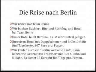Die Reise nach BerlinWir reisen mit Team Benns.Wir buchen Busfahrt, Hin- und Rückflug, und Hotel bei Team Benns.Unser Hotel heißt Berolina, es ist sehr zentral gelegen.Busreisen, Hotel mit Doppelzimmer und Frühstück für fünf Tage kostet 207 Euro pro. Person.Wir kaufen auch ein "Berlin Welcome Card", dann haben wir kostenlosen Transport mit Bus, S-Bahn und U-Bahn. Es kostet 35 Euro für fünf Tage pro. Person.