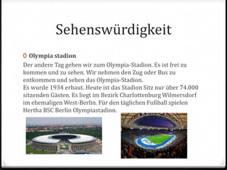SehenswürdigkeitOlympia stadionDer andere Tag gehen wir zum Olympia-Stadion. Es ist frei zu kommen und zu sehen. Wir nehmen den Zug oder Bus zu entkommen und sehen das Olympia-Stadion.Es wurde 1934 erbaut. Heute ist das Stadion Sitz nur über 74.000 sitzenden Gästen. Es liegt im Bezirk Charlottenburg Wilmersdorf im ehemaligen West-Berlin. Für den täglichen Fußball spielen Hertha BSC Berlin Olympiastadion.