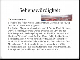 SehenswürdigkeitBerliner MauerDer dritte Tag sehen wir die Berliner Mauer. Wir nehmen den Zug oder Bus zu bekommen zu gehen.Die Berliner Mauer wurde errichtet am 13. August 1961. Die Mauer war 45.9 km lang, aber die Grenze zwischen der DDR und der Bundesrepublik strecken gelangweilt bis 1346 km und wurde in ähnlicher Weise aufgebaut. Berliner Mauer fiel in der Nacht zum Donnerstag, dem 9. November und Freitag, den 10. November 1989. Die Gründe für den Fall der Mauer war der starke Druck der Menschen auf Freiheit zu schaffen, zu reisen und die erhöhte Republikaner Flucht aus Ost-Deutschland nach West-Deutschland.Heute gibt es nur ein kleines Stück der Mauer zurück.