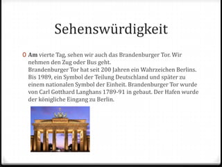 SehenswürdigkeitAmvierteTag, sehen wir auch das Brandenburger Tor. Wir nehmen den Zug oder Bus geht.Brandenburger Tor hat seit 200 Jahren ein Wahrzeichen Berlins. Bis 1989, ein Symbol der Teilung Deutschland und später zu einem nationalen Symbol der Einheit. Brandenburger Tor wurde von Carl Gotthard Langhans 1789-91 in gebaut. Der Hafen wurde der königliche Eingang zu Berlin.