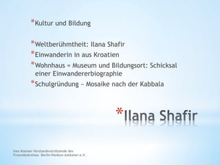 * 
* Kultur und Bildung
* Weltberühmtheit: Ilana Shafir
* Einwanderin in aus Kroatien
* Wohnhaus = Museum und Bildungsort: Schicksal
einer Einwandererbiographie
* Schulgründung – Mosaike nach der Kabbala
Ines Koenen Vorstandsvorsitzende des
Freundeskreises Berlin-Pankow Ashkelon e.V.
 