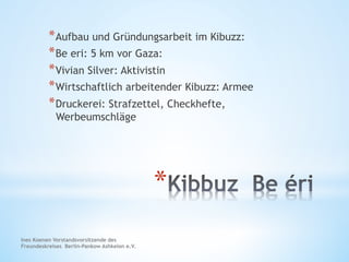 * 
* Aufbau und Gründungsarbeit im Kibuzz:
* Be eri: 5 km vor Gaza:
* Vivian Silver: Aktivistin
* Wirtschaftlich arbeitender Kibuzz: Armee
* Druckerei: Strafzettel, Checkhefte,
Werbeumschläge
Ines Koenen Vorstandsvorsitzende des
Freundeskreises Berlin-Pankow Ashkelon e.V.
 