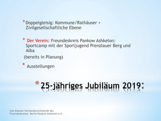 * 25-jähriges Jubiläum 2019
* Doppelgleisig: Kommune/Rathäuser +
Zivilgesellschaftliche Ebene
*  Der Verein: Freundeskreis Pankow Ashkelon:
Sportcamp mit der Sportjugend Prenzlauer Berg und
Alba
(bereits in Planung)
* Ausstellungen
Ines Koenen Vorstandsvorsitzende des
Freundeskreises Berlin-Pankow Ashkelon e.V.
 