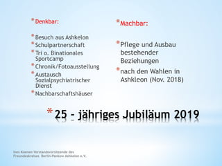 * 25 - jähriges Jubiläum 2019
* Denkbar:
* Besuch aus Ashkelon
* Schulpartnerschaft
* Tri o. Binationales
Sportcamp
* Chronik/Fotoausstellung
* Austausch
Sozialpsychiatrischer
Dienst
* Nachbarschaftshäuser
* Machbar:
* Pflege und Ausbau
bestehender
Beziehungen
* nach den Wahlen in
Ashkleon (Nov. 2018)
Ines Koenen Vorstandsvorsitzende des
Freundeskreises Berlin-Pankow Ashkelon e.V.
 