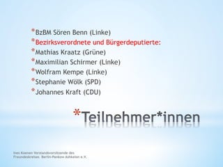 Ines Koenen Vorstandsvorsitzende des
Freundeskreises Berlin-Pankow Ashkelon e.V.
* 
* BzBM Sören Benn (Linke)
* Bezirksverordnete und Bürgerdeputierte:
* Mathias Kraatz (Grüne)
* Maximilian Schirmer (Linke)
* Wolfram Kempe (Linke)
* Stephanie Wölk (SPD)
* Johannes Kraft (CDU)
 