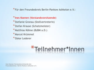 Ines Koenen Vorstandsvorsitzende des
Freundeskreises Berlin-Pankow Ashkelon e.V.
* 
* Für den Freundeskreis Berlin-Pankow Ashkelon e.V.:
* Ines Koenen (Vorstandsvorsitzende)
* Stefanie Gronau (Stellvertreterin)
* Stefan Krause (Schatzmeister)
* Matthias Köhne (BzBM a.D.)
* Marcel Krümmel
* Oskar Lederer
 