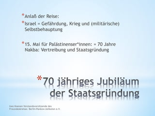* 
* Anlaß der Reise:
* Israel = Gefährdung, Krieg und (militärische)
Selbstbehauptung
* 15. Mai für Palästinenser*innen: = 70 Jahre
Nakba: Vertreibung und Staatsgründung
Ines Koenen Vorstandsvorsitzende des
Freundeskreises Berlin-Pankow Ashkelon e.V.
 