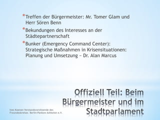 * Treffen der Bürgermeister: Mr. Tomer Glam und
Herr Sören Benn
* Bekundungen des Interesses an der
Städtepartnerschaft
* Bunker (Emergency Command Center):
Strategische Maßnahmen in Krisensituationen:
Planung und Umsetzung – Dr. Alan Marcus
Ines Koenen Vorstandsvorsitzende des
Freundeskreises Berlin-Pankow Ashkelon e.V.
 