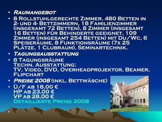 Raumangebot 8 Rollstuhlgerechte Zimmer, 480 Betten in 2- und 4- Bettzimmern, 18 Familienzimmer (insgesamt 72 Betten), 8 Zimmer (insgesamt 16 Betten) für Behinderte geeignet, 109 Zimmer (insgesamt 254 Betten) mit Du/Wc, 6 Speiseräume, 8 Funktionsräume (7x 25 Plätze, 1 Clubraum), Seminartechnik. Tagungsausstattung 8 Tagungsräume Techn. Ausstattung: TV, Video, DVD, Overheadprojektor, Beamer, Flipchart  Preise 2008  (inkl. Bettwäsche) Ü/F ab 18,00 € HP ab 23,00 € VP ab 28,00 € Detaillierte   Preise  2008 