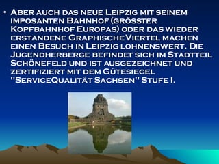 Aber auch das neue Leipzig mit seinem imposanten Bahnhof (größter Kopfbahnhof Europas) oder das wieder erstandene Graphische Viertel machen einen Besuch in Leipzig lohnenswert. Die Jugendherberge befindet sich im Stadtteil Schönefeld und ist ausgezeichnet und zertifiziert mit dem Gütesiegel "ServiceQualität Sachsen" Stufe I. 