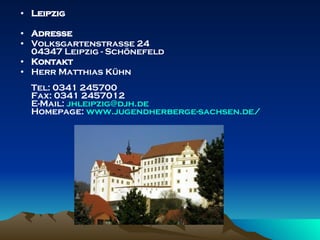 Leipzig  Adresse Volksgartenstraße 24 04347 Leipzig - Schönefeld  Kontakt Herr Matthias Kühn Tel: 0341 245700 Fax: 0341 2457012 E-Mail:  [email_address] Homepage:  www.jugendherberge - sachsen.de / 