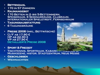 Bettenzahl 170 in 57 Zimmern Raumangebot 170 Betten in 2- bis 5-Bettzimmern, Speiseraum, 6 Seminarräume, Clubraum, internationaler Spieletreff, Fernsehraum Tagungsausstattung 6 Tagungsräume Preise 2008  (inkl. Bettwäsche) Ü/F ab 17,90 € HP ab 22,90 € VP ab 27,90 € Detaillierte   Preise  2008 Sport & Freizeit Tischtennis, Sportraum, Kabarett-, Theater- u. Musikszene, histor. Stadtzentrum, Neue Messe Geschlossen Weihnachten 