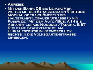 Anreise Mit der Bahn: DB bis Leipzig Hbf, weiter mit der Straßenbahn Richtung Mockau oder Schönefeld bis Haltepunkt Löbauer Straße (5 min Fußweg). Mit dem Auto/Bus: A 14 bis Abfahrt Leipzig-Nordost/Taucha, B 87 Richtung Stadtzentrum, am Einkaufszentrum Permoser Eck rechts in die Volksgartenstraße einbiegen. 
