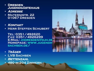 Dresden  Jugendgästehaus  Adresse Maternistr. 22 01067 Dresden  Kontakt Herr Steffen Schubert Tel: 0351/492620 Fax: 0351/4926299 E-Mail:  [email_address] Homepage:  www.jugendherberge - sachsen.de / Träger LVB Sachsen Bettenzahl 480 in 204 Zimmern 