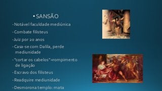 • SANSÃO
-Notável faculdade mediúnica
-Combate filisteus
-Juiz por 20 anos
-Casa-se com Dalila, perde
mediunidade
-“cortar os cabelos”=rompimento
de ligação
-Escravo dos filisteus
-Readquire mediunidade
-Desmorona templo: mata
 