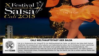 CALI WELTHAUPTSTADT DER SALSA
Cali ist in Südamerika der Inbegriff für die Welthauptstadt der Salsa, wo jährlich das Salsa Welt Festival
stattfindet. Es entstand dort eine ludische und hedonistische Kultur, die im Einklang mit dem natürlichen
Umfeld und dem Landleben steht. Cali bietet einen großen Spielraum für Freizeitgestaltung. Die
Hauptstadt des Departamento Valle del Cauca ist die drittgrößte Stadt Kolumbiens, mit vielen schönen
Frauen, historischen Orten, Freizeitmöglichkeiten für Tag und Nacht, die Cali zu einem wahren Mekka des
Tourismus machen.
 