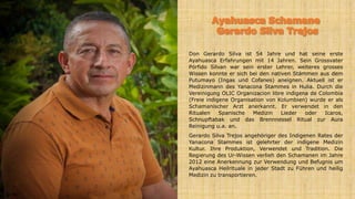 Don Gerardo Silva ist 54 Jahre und hat seine erste
Ayahuasca Erfahrungen mit 14 Jahren. Sein Grossvater
Pórfido Silvan war sein erster Lehrer, weiteres grosses
Wissen konnte er sich bei den nativen Stämmen aus dem
Putumayo (Ingas und Cofanes) aneignen. Aktuell ist er
Medizinmann des Yanacona Stammes in Hulia. Durch die
Vereinigung OLIC Organizacion libre indigena de Colombia
(Freie indigene Organisation von Kolumbien) wurde er als
Schamanischer Arzt anerkannt. Er verwendet in den
Ritualen Spanische Medizin Lieder oder Icaros,
Schnupftabak und das Brennnessel Ritual zur Aura
Reinigung u.a. an.
Gerardo Silva Trejos angehöriger des Indigenen Rates der
Yanacona Stammes ist gelehrter der indigene Medizin
Kultur. Ihre Produktion, Verwendet und Tradition. Die
Regierung des Ur-Wissen verlieh den Schamanen im Jahre
2012 eine Anerkennung zur Verwendung und Befugnis um
Ayahuasca Heilrituale in jeder Stadt zu Führen und heilig
Medizin zu transportieren.
 