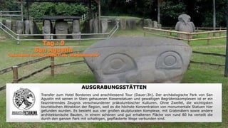AUSGRABUNGSSTÄTTEN
Transfer zum Hotel Bordones und anschliessend Tour (Dauer:3h). Der archäologische Park von San
Agustín mit seinen in Stein gehauenen Riesenstatuen und gewaltigen Begräbniskomplexen ist er ein
faszinierendes Zeugnis verschwundener präkolumbischer Kulturen. Ohne Zweifel, die wichtigsten
touristischen Attraktion der Region, weil es die höchste Konzentration von monumentale Statuen hier
gefunden wurden. Es besteht aus vier großen skulpturalen Komplexe, mit Grabmälern sowie andere
architektonische Bauten, in einem schönen und gut erhaltenen Fläche von rund 80 ha verteilt die
durch den ganzen Park mit schattigen, gepflasterte Wege verbunden sind.
 