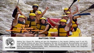 RAFTING TOUR
Rafting Tour (Dauer:3h). Rafting auf dem Río Magdalena in San Agustin (Rafting Level II und III).
Unser Rafting Erlebnis auf dem Fluss Magdalena hat über 20 aufregende Stromschnellen und dauert
1,5h. Es erfordert keine Erfahrung in diesem Sport, das Mindestalter für Kinder ist ab 12 Jahren.
Rafting Ausrüstung, Schwimmweste, Helm, Neoprenanzug, professionelle Guides sind inbegriffen
(alternative Freizeit Stadtbesichtigung).
 