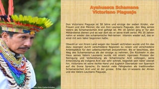 Don Victoriano Piaguaje ist 58 Jahre und einzige der sieben Kinder, vier
Frauen und drei Männer, die von Don Laureano Piaguaje, den Weg seines
Vaters als Schamanischen Arzt gefolgt ist. Mit 18 Jahren ging er für den
Militärdienst dienen und es war dort wo er seine Kraft verlor. Mit 35 Jahren
nahm er wieder das schamanische Heil-lernen intensiv wieder auf, das er
einst mit sein Vater begonnen hatte.
Obwohl er von ihrem Land wegen der Gewalt vertrieben wurde und ihn das
dazu zwangen durch verschiedene Regionen zu reisen und verschiedene
Arbeitsplätze für den Lebensunterhalt anzunehmen. Bis er beschloss, den
Weg des Schamanismus als der einzige zu nehmen. Die Rückkehr in das
Haus seines Vaters Laureano wurde mit einem rigorosen Prozess der
Reinigung und Vorbereitung als Schamnische Arzt vollzogen, seine
Entwicklung als indigene Arzt war sehr schnell, begleitet sein Vater überall
hin. Victoriano ist seine rechte Hand und zugleich Übersetzer von Spanisch
auf die Siona Sprache. Es besitzt viele Fähigkeiten als traditionellen
Schamanischen Arzt und ist der grosse Erbe des Ur-wissens der Ahnen
und des Vaters Laureano Piaguaje.
© Fundación Prometeo Producciones. Foto: Carlos Grisales
 