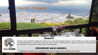 BOGOTÁ
Transfer zum Flughafen Villagarzón (Dauer:2h), Flug nach Bogotá (Dauer:1.5h) Transfer zum Hotel, Transfer
zur Abschiedsfeier im Restaurant Casa San Isidro (Cerro de Monserrate) zugleich schönster Aussichtspunkt
auf die Stadt, Unterkunft im Hotel Centro Internacional
RÜCKREISE NACH EUROPA
“Verpflegung, Transfer zum Flughafen El Dorado de Bogotá und Rückflug nach Hause“
 
