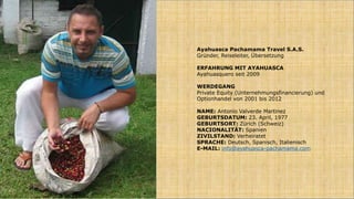 Ayahuasca Pachamama Travel S.A.S.
Gründer, Reiseleiter, Übersetzung
ERFAHRUNG MIT AYAHUASCA
Ayahuasquero seit 2009
WERDEGANG
Private Equity (Unternehmungsfinancierung) und
Optionhandel von 2001 bis 2012
NAME: Antonio Valverde Martinez
GEBURTSDATUM: 23. April, 1977
GEBURTSORT: Zürich (Schweiz)
NACIONALITÄT: Spanien
ZIVILSTAND: Verheiratet
SPRACHE: Deutsch, Spanisch, Italienisch
E-MAIL: info@ayahuasca-pachamama.com
 